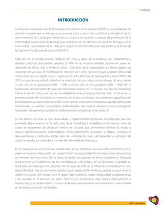 33
AIEPI - Libro Clínico
1 - Introducción
INTRODUCCIÓN
La Atención Integrada a las Enfermedades Prevalentes de la Infancia (AIEPI) es una estrategia de
atención integral que contribuye a conservar la salud y reducir la morbilidad y mortalidad de los
niños menores de 5 años, por medio de un conjunto de acciones curativas, de prevención de la
enfermedad y promoción de la salud, que se brindan en los servicios de salud, en el hogar y en la
comunidad. Fue establecida en 1996 por la Organización Mundial de la Salud (OMS) y el Fondo de
las Naciones Unidas para la Infancia (UNICEF).
Cada año en el mundo mueren millones de niños, a pesar de la existencia de tratamientos y
medidas prácticas que podrían salvarlos. El 99% de las muertes evitables ocurren en países en
desarrollo de África, Asia y América Latina. Colombia viene presentando en forma global una
reducción en las tasas de mortalidad en menores de 5 años, pero en el país persisten diferencias
importantes de una región a otra. Según la Encuesta Nacional de Demografía y Salud (ENDS) de
2010, la tasa de mortalidad infantil se ha reducido casi a la mitad en los últimos 30 años; desde
31 por mil, en el quinquenio 1985 – 1990, a 16 por mil, en el quinquenio 2005 – 2010 [1]. La
publicación del Ministerio de Salud de Indicadores Básicos 2012, reporta una Tasa de mortalidad
infantil bruta de 12,76 y una tasa de mortalidad infantil estimada/ajustada de 18,4. Entre las cinco
primeras causas de mortalidad en menores de 5 años se incluyen los trastornos específicos del
período perinatal, sepsis bacteriana del recién nacido, infecciones respiratorias agudas, deficiencias
nutricionales y anemias nutricionales, enfermedades del sistema nervioso central excluyendo
meningitis, ahogamiento accidental, malformaciones congénitas, entre otras [2].
En los últimos 60 años se han desarrollado e implementado poderosas herramientas que han
permitido lograr avances en la reducción de la mortalidad y morbilidad en la infancia, entre las
cuales se encuentran la utilización masiva de vacunas que permitieron eliminar la viruela y
reducir significativamente enfermedades como poliomielitis, sarampión y tétanos neonatal; el
descubrimiento y utilización de las sales de rehidratación oral, y el desarrollo y utilización de
métodos simples para abordar y manejar las enfermedades infecciosas.
En el marco de los compromisos establecidos en los Objetivos de Desarrollo del Milenio, en su
objetivonúmero4,relacionadoconlasaludinfantil,sepropusodisminuirendostercioslamortalidad
en menores de cinco años. Por lo tanto, el desafío era abordar en forma simultánea e integrada
la prevención y el tratamiento de las enfermedades infecciosas y de las afecciones originadas en
el periodo perinatal que, en conjunto, son la causa de más de la mitad de la mortalidad en este
grupo de edad. Este es un enorme desafío para la región de las Américas, porque aunque no es la
región más pobre del mundo, si es la región que muestra la mayor desigualdad socioeconómica
y de equidad en la atención en salud. AIEPI es una herramienta para reducir drásticamente la
morbilidad y mortalidad infantil, reduciendo la inequidad existente en la atención en salud infantil
en las poblaciones más vulnerables.
 