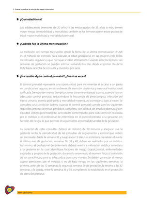 332
AIEPI - Libro Clínico
3 - Evaluar y clasificar el niño de dos meses a cinco años
y
y ¿Qué edad tiene?
	 Las adolescentes (menores de 20 años) y las embarazadas de 35 años o más, tienen
mayor riesgo de morbilidad y mortalidad, también se ha demostrado en estos grupos de
edad mayor morbilidad y mortalidad perinatal.
y
y ¿Cuándo fue la última menstruación?
	 La medición del tiempo trascurrido desde la fecha de la última menstruación (FUM)
es el método de elección para calcular la edad gestacional en las mujeres con ciclos
menstruales regulares y que no hayan estado últimamente usando anticonceptivos. Las
semanas de gestación se pueden estimar sumando los días desde el primer día de la
FUM hasta la fecha de consulta y dividirlos por siete.
y
y ¿Ha tenido algún control prenatal? ¿Cuántas veces?
	 El control prenatal representa una oportunidad para incrementar el acceso a un parto
en condiciones seguras, en un ambiente de atención obstétrica y neonatal institucional
calificada. Se reportan menos complicaciones durante embarazo y parto, cuando hay un
adecuado control prenatal, reduciéndose la frecuencia de preeclampsia, infección del
tracto urinario, anemia post-parto y mortalidad materna, así como peso bajo al nacer. Se
considera una condición óptima cuando el control prenatal cumple con los siguientes
requisitos: precoz, continuo, periódico, completo, con calidad, de amplia cobertura y con
equidad. Deben garantizarse las actividades contempladas para cada atención realizada
por el médico o el profesional de enfermería en el control prenatal a la gestante, sin
factores de riesgo, lo que permite el seguimiento al normal desarrollo de la gestación.
	 La duración de estas consultas deberá ser mínimo de 20 minutos y asegurar que la
gestante reciba la periodicidad de las consultas de seguimiento y control que deben
ser mensuales hasta la semana 36 y luego cada 15 días. Los controles prenatales durante
el último mes de gestación, semanas 36, 38 y 40, deben ser realizados por un médico.
Así mismo, el profesional de enfermería deberá remitir a valoración médica inmediata
a la gestante en la cual identifique factores de riesgo biopsicosocial, enfermedades
asociadas y propias de la gestación, durante la anamnesis, el examen físico o la revisión
de los paraclínicos, para su adecuado y oportuno manejo. Se deben garantizar al menos
cuatro atenciones por el médico, si es de bajo riesgo, en las siguientes semanas: la
primera, antes de las 12 semanas; la segunda, semana 26 de gestación; la tercera, a las 32
semanas, y la cuarta, entre la semana 36 y 38, cumpliendo lo establecido en el protocolo
de atención prenatal.
 