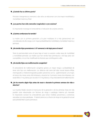 333
AIEPI - Libro Clínico
3 - Evaluar y clasificar el niño de dos meses a cinco años
y
y ¿Cuándo fue su último parto?
	 Periodos intergenésicos menores a dos años se relacionan con una mayor morbilidad y
mortalidad materna y fetal.
y
y ¿Los partos han sido naturales (vaginales) o con cesárea?
	 Es importante investigar el antecedente e indicación de cesárea anterior.
y
y ¿Cuántos embarazos ha tenido?
	 La madre con su primera gestación y la gran multípara (4 o más gestaciones) son
consideradas de alto riesgo y con mayor probabilidad de morbilidad y mortalidad materna y
perinatal.
y
y ¿Ha tenido hijos prematuros (<37 semanas) o de bajo peso al nacer?
	 Tanto la prematuridad como el peso bajo al nacer se asocian a altas tasas de morbilidad
y mortalidad perinatal. Las madres que han tenido hijos prematuros o de bajo peso son
susceptibles, si no se han modificado los factores que contribuyeron a ello.
y
y ¿Ha tenido hijos con malformación congénita?
	 El antecedente de malformación congénita genera un mayor riesgo o probabilidad de
tener otro hijo con malformación. Los defectos del cierre del tubo neural (espina bífida,
meningocele o mielomeningocele) pueden prevenirse con la suplementación a la mujer,
al menos dos meses antes del embarazo y durante los 3 primeros meses de embarazo, con
ácido fólico (1 mg. diarios por vía oral o 4–5 mg./diarios, si hay antecedente de malformación).
y
y ¿Se ha muerto algún hijo antes de nacer o durante la primera semana de vida o
abortos?
	 Las muertes fetales durante el transcurso de la gestación o de las primeras horas de vida
pueden estar relacionadas con factores de riesgo o patología materna y/o neonatal.
Es importante conocer los antecedentes para tomar medidas preventivas y correctivas
asociadas con estas patologías. El aborto previo es un factor de riesgo en la gestación actual
para pérdida fetal o parto prematuro.
 
