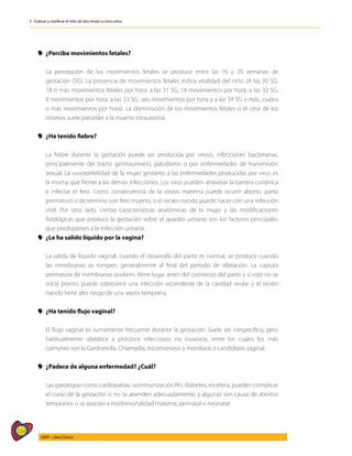 334
AIEPI - Libro Clínico
3 - Evaluar y clasificar el niño de dos meses a cinco años
y
y ¿Percibe movimientos fetales?
	 La percepción de los movimientos fetales se produce entre las 16 y 20 semanas de
gestación (SG). La presencia de movimientos fetales indica vitalidad del niño. (A las 30 SG,
18 o más movimientos fetales por hora; a las 31 SG, 14 movimientos por hora; a las 32 SG,
8 movimientos por hora; a las 33 SG, seis movimientos por hora y a las 34 SG o más, cuatro
o más movimientos por hora). La disminución de los movimientos fetales o el cese de los
mismos suele preceder a la muerte intrauterina.
y
y ¿Ha tenido fiebre?
	 La fiebre durante la gestación puede ser producida por virosis, infecciones bacterianas,
principalmente del tracto genitourinario, paludismo o por enfermedades de transmisión
sexual. La susceptibilidad de la mujer gestante a las enfermedades producidas por virus es
la misma que frente a las demás infecciones. Los virus pueden atravesar la barrera coriónica
e infectar el feto. Como consecuencia de la virosis materna puede ocurrir aborto, parto
prematuro o de término con feto muerto, o el recién nacido puede nacer con una infección
viral. Por otro lado, ciertas características anatómicas de la mujer y las modificaciones
fisiológicas que produce la gestación sobre el aparato urinario son los factores principales
que predisponen a la infección urinaria.
y
y ¿Le ha salido líquido por la vagina?
	 La salida de líquido vaginal, cuando el desarrollo del parto es normal, se produce cuando
las membranas se rompen, generalmente al final del periodo de dilatación. La ruptura
prematura de membranas ovulares, tiene lugar antes del comienzo del parto y si este no se
inicia pronto, puede sobrevenir una infección ascendente de la cavidad ovular y el recién
nacido tiene alto riesgo de una sepsis temprana.
y
y ¿Ha tenido flujo vaginal?
	 El flujo vaginal es sumamente frecuente durante la gestación. Suele ser inespecífico, pero
habitualmente obedece a procesos infecciosos no invasivos, entre los cuales los más
comunes son la Gardnerella, Chlamydia, tricomoniasis y moniliasis o candidiasis vaginal.
y
y ¿Padece de alguna enfermedad? ¿Cuál?
	 Las patologías como cardiopatías, isoinmunización RH, diabetes, etcétera, pueden complicar
el curso de la gestación si no se atienden adecuadamente, y algunas son causa de abortos
tempranos o se asocian a morbimortalidad materna, perinatal o neonatal.
 