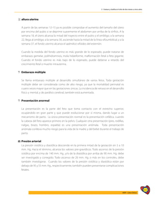 337
AIEPI - Libro Clínico
3 - Evaluar y clasificar el niño de dos meses a cinco años
ˆ
ˆ altura uterina
	
	 A partir de las semanas 12-13 ya es posible comprobar el aumento del tamaño del útero
por encima del pubis si se deprime suavemente el abdomen por arriba de la sínfisis. A la
semana 18, el útero alcanza la mitad del trayecto entre el pubis y el ombligo; a la semana
22, llega al ombligo; a la semana 30, asciende hasta la mitad de la línea xifoumbilical, y a la
semana 37, el fondo uterino alcanza el apéndice xifoides del esternón.
	 Cuando la medida del fondo uterino es más grande de lo esperado, puede tratarse de
embarazo gemelar, polihidramnios, mola hidatiforme, malformación fetal o feto gigante.
Cuando el fondo uterino es más bajo de lo esperado, puede deberse a retardo del
crecimiento fetal o muerte intrauterina.
,
, Embarazo múltiple
	 Se llama embarazo múltiple al desarrollo simultáneo de varios fetos. Toda gestación
múltiple debe ser considerada como de alto riesgo, ya que la mortalidad perinatal es
cuatro veces mayor que en las gestaciones únicas. La incidencia de retraso en el desarrollo
físico y mental, y de parálisis cerebral, también está aumentada.
,
, Presentación anormal
	
	 La presentación es la parte del feto que toma contacto con el estrecho superior,
ocupándolo en gran parte y que puede evolucionar por sí misma, dando lugar a un
mecanismo de parto. La única presentación normal es la presentación cefálica, cuando
la cabeza del feto aparece primero en la pelvis. Cualquier otra presentación (pies, rodillas,
nalgas, brazo, hombro, espalda) es una presentación anómala. Toda presentación
anómala conlleva mucho riesgo para la vida de la madre y del bebé durante el trabajo de
parto.
⚖
⚖ Presión arterial
	 La presión sistólica y diastólica desciende en la primera mitad de la gestación en 5 a 10
mm. Hg. Hacia el término, alcanza los valores pre-gravídicos. Todo ascenso de la presión
sistólica por encima de 140 mm. Hg., y/o de la diastólica por arriba de 90 mm. Hg. debe
ser investigado y corregido. Todo ascenso de 20 mm. Hg. o más en los controles, debe
también investigarse. Cuando los valores de la presión sistólica y diastólica están por
debajo de 95 y 55 mm. Hg., respectivamente, también pueden presentarse complicaciones
fetales.
 