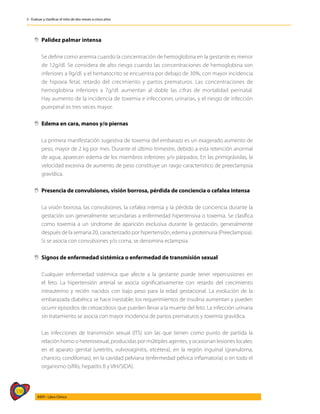 338
AIEPI - Libro Clínico
3 - Evaluar y clasificar el niño de dos meses a cinco años
,
, Palidez palmar intensa
	
	 Se define como anemia cuando la concentración de hemoglobina en la gestante es menor
de 12g/dl. Se considera de alto riesgo cuando las concentraciones de hemoglobina son
inferiores a 9g/dl. y el hematocrito se encuentra por debajo de 30%, con mayor incidencia
de hipoxia fetal, retardo del crecimiento y partos prematuros. Las concentraciones de
hemoglobina inferiores a 7g/dl. aumentan al doble las cifras de mortalidad perinatal.
Hay aumento de la incidencia de toxemia e infecciones urinarias, y el riesgo de infección
puerperal es tres veces mayor.
,
, Edema en cara, manos y/o piernas
	 La primera manifestación sugestiva de toxemia del embarazo es un exagerado aumento de
peso, mayor de 2 kg por mes. Durante el último trimestre, debido a esta retención anormal
de agua, aparecen edema de los miembros inferiores y/o párpados. En las primigrávidas, la
velocidad excesiva de aumento de peso constituye un rasgo característico de preeclampsia
gravídica.
,
, Presencia de convulsiones, visión borrosa, pérdida de conciencia o cefalea intensa
	 La visión borrosa, las convulsiones, la cefalea intensa y la pérdida de conciencia durante la
gestación son generalmente secundarias a enfermedad hipertensiva o toxemia. Se clasifica
como toxemia a un síndrome de aparición exclusiva durante la gestación, generalmente
después de la semana 20, caracterizado por hipertensión, edema y proteinuria (Preeclampsia).
Si se asocia con convulsiones y/o coma, se denomina eclampsia.
,
, Signos de enfermedad sistémica o enfermedad de transmisión sexual
	 Cualquier enfermedad sistémica que afecte a la gestante puede tener repercusiones en
el feto. La hipertensión arterial se asocia significativamente con retardo del crecimiento
intrauterino y recién nacidos con bajo peso para la edad gestacional. La evolución de la
embarazada diabética se hace inestable; los requerimientos de insulina aumentan y pueden
ocurrir episodios de cetoacidosis que pueden llevar a la muerte del feto. La infección urinaria
sin tratamiento se asocia con mayor incidencia de partos prematuros y toxemia gravídica.
	 Las infecciones de transmisión sexual (ITS) son las que tienen como punto de partida la
relación homo o heterosexual, producidas por múltiples agentes, y ocasionan lesiones locales:
en el aparato genital (uretritis, vulvovaginitis, etcétera), en la región inguinal (granuloma,
chancro, condilomas), en la cavidad pelviana (enfermedad pélvica inflamatoria) o en todo el
organismo (sífilis, hepatitis B y VIH/SIDA).
 