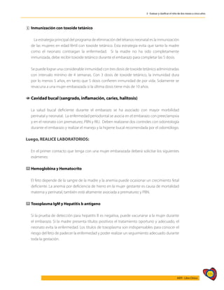 339
AIEPI - Libro Clínico
3 - Evaluar y clasificar el niño de dos meses a cinco años
ˆ
ˆ Inmunización con toxoide tetánico
		 La estrategia principal del programa de eliminación del tétanos neonatal es la inmunización
de las mujeres en edad fértil con toxoide tetánico. Esta estrategia evita que tanto la madre
como el neonato contraigan la enfermedad. Si la madre no ha sido completamente
inmunizada, debe recibir toxoide tetánico durante el embarazo para completar las 5 dosis.
	 Se puede lograr una considerable inmunidad con tres dosis de toxoide tetánico administradas
con intervalo mínimo de 4 semanas. Con 3 dosis de toxoide tetánico, la inmunidad dura
por lo menos 5 años, en tanto que 5 dosis confieren inmunidad de por vida. Solamente se
revacuna a una mujer embarazada si la última dosis tiene más de 10 años.
1
1 Cavidad bucal (sangrado, inflamación, caries, halitosis)
	 La salud bucal deficiente durante el embarazo se ha asociado con mayor morbilidad
perinatal y neonatal. La enfermedad periodontal se asocia en el embarazo con preeclampsia
y en el neonato con prematurez, PBN y RIU. Deben realizarse dos controles con odontología
durante el embarazo y realizar el manejo y la higiene bucal recomendada por el odontólogo.
Luego, REALICE LABORATORIOS:
	
	 En el primer contacto que tenga con una mujer embarazada deberá solicitar los siguientes
exámenes:
⌨
⌨ Hemoglobina y Hematocrito
	
	 El feto depende de la sangre de la madre y la anemia puede ocasionar un crecimiento fetal
deficiente. La anemia por deficiencia de hierro en la mujer gestante es causa de mortalidad
materna y perinatal, también está altamente asociada a prematurez y PBN.
⌨
⌨ Toxoplasma IgM y Hepatitis b antígeno
	
	 Si la prueba de detección para hepatitis B es negativa, puede vacunarse a la mujer durante
el embarazo. Si la madre presenta títulos positivos el tratamiento oportuno y adecuado, el
neonato evita la enfermedad. Los títulos de toxoplasma son indispensables para conocer el
riesgo del feto de padecer la enfermedad y poder realizar un seguimiento adecuado durante
toda la gestación.
 