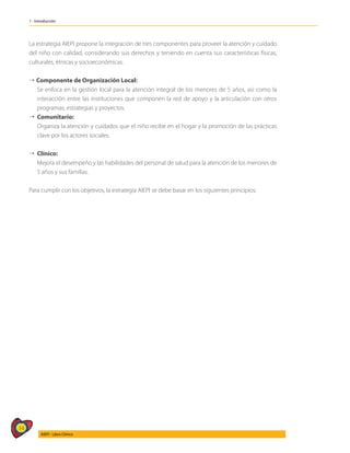 34
AIEPI - Libro Clínico
1 - Introducción
La estrategia AIEPI propone la integración de tres componentes para proveer la atención y cuidado
del niño con calidad, considerando sus derechos y teniendo en cuenta sus características físicas,
culturales, étnicas y socioeconómicas.
4 Componente de Organización Local:
	 Se enfoca en la gestión local para la atención integral de los menores de 5 años, así como la
interacción entre las instituciones que componen la red de apoyo y la articulación con otros
programas, estrategias y proyectos.
4	Comunitario:
	 Organiza la atención y cuidados que el niño recibe en el hogar y la promoción de las prácticas
clave por los actores sociales.
4	Clínico:
	 Mejora el desempeño y las habilidades del personal de salud para la atención de los menores de
5 años y sus familias.
Para cumplir con los objetivos, la estrategia AIEPI se debe basar en los siguientes principios:
 