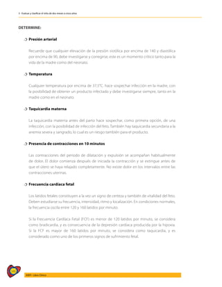 346
AIEPI - Libro Clínico
3 - Evaluar y clasificar el niño de dos meses a cinco años
DETERMINE:
†
† Presión arterial
	 Recuerde que cualquier elevación de la presión sistólica por encima de 140 y diastólica
por encima de 90, debe investigarse y corregirse; este es un momento crítico tanto para la
vida de la madre como del neonato.
†
† Temperatura
	 Cualquier temperatura por encima de 37,5°C. hace sospechar infección en la madre, con
la posibilidad de obtener un producto infectado y debe investigarse siempre, tanto en la
madre como en el neonato.
†
† Taquicardia materna
	 La taquicardia materna antes del parto hace sospechar, como primera opción, de una
infección, con la posibilidad de infección del feto. También hay taquicardia secundaria a la
anemia severa y sangrado, lo cual es un riesgo también para el producto.
†
† Presencia de contracciones en 10 minutos
	 Las contracciones del periodo de dilatación y expulsión se acompañan habitualmente
de dolor. El dolor comienza después de iniciada la contracción y se extingue antes de
que el útero se haya relajado completamente. No existe dolor en los intervalos entre las
contracciones uterinas.
†
† Frecuencia cardíaca fetal
	 Los latidos fetales constituyen a la vez un signo de certeza y también de vitalidad del feto.
Deben estudiarse su frecuencia, intensidad, ritmo y localización. En condiciones normales,
la frecuencia oscila entre 120 y 160 latidos por minuto.
	 Si la Frecuencia Cardíaca Fetal (FCF) es menor de 120 latidos por minuto, se considera
como bradicardia, y es consecuencia de la depresión cardíaca producida por la hipoxia.
Si la FCF es mayor de 160 latidos por minuto, se considera como taquicardia, y es
considerado como uno de los primeros signos de sufrimiento fetal.
 