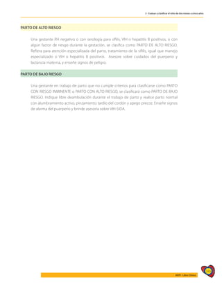 349
AIEPI - Libro Clínico
3 - Evaluar y clasificar el niño de dos meses a cinco años
PARTO DE ALTO RIESGO
	 Una gestante RH negativo o con serología para sífilis, VIH o hepatitis B positivos, o con
algún factor de riesgo durante la gestación, se clasifica como PARTO DE ALTO RIESGO.
Refiera para atención especializada del parto, tratamiento de la sífilis, igual que manejo
especializado si VIH o hepatitis B positivos. Asesore sobre cuidados del puerperio y
lactancia materna, y enseñe signos de peligro.
PARTO DE BAJO RIESGO
	 Una gestante en trabajo de parto que no cumple criterios para clasificarse como PARTO
CON RIESGO INMINENTE o PARTO CON ALTO RIESGO, se clasificará como PARTO DE BAJO
RIESGO. Indique libre deambulación durante el trabajo de parto y realice parto normal
con alumbramiento activo, pinzamiento tardío del cordón y apego precoz. Enseñe signos
de alarma del puerperio y brinde asesoría sobre VIH-SIDA.
 