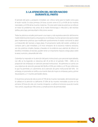 353
AIEPI - Libro Clínico
3 - Evaluar y clasificar el niño de dos meses a cinco años
3. LA ATENCIÓN DEL RECIÉN NACIDO
DURANTE EL PARTO
El periodo del parto y postparto inmediato son críticos tanto para la madre como para
el recién nacido. En estas primeras 24 horas ocurren entre el 25 y el 45% de las muertes
neonatales, y el 45% de las muertes maternas. Por esta razón todas las prácticas se enfocan
en tratar los problemas más serios de la madre (hemorragia e infección) y del neontao
(asfixia, peso bajo, prematuridad e infecciones severa).
Todas las prácticas actuales promueven una mayor y más equitativa atención del binomio
madre-bebé durante el parto y el puerperio; sin embargo, muchas ignoran esta oportunidad
para implementar prácticas que modificarán positivamente el estado nutricional, la salud
y el desarrollo del neonato a largo plazo. El pinzamiento tardío del cordón umbilical, el
contacto piel a piel inmediato y el inicio temprano de la lactancia materna exclusiva,
son tres prácticas simples, baratas y basadas en la evidencia que, además de ofrecer un
beneficio inmediato al neonato, pueden tener un importante impacto a largo plazo sobre
la salud, nutrición y desarrollo del niño.
Colombia ha mejorado en la atención del parto institucional y por personal especializado,
con ello se ha logrando un descenso del 20 al 6% en el periodo 1990 – 2005, en la
proporción de embarazos sin atención prenatal institucional. Actualmente se cuenta con
una cobertura de atención prenatal del 96,4%; el 93% por médico y el 7% por enfermera;
lo que ha permitido un cubrimiento de la atención de parto institucional del 92%. Sin
embargo, en promedio se notifica una muerte diaria de mujer en embarazo, parto y primer
día postparto, y 21 muertes perinatales diarias.
En la primera semana de vida ocurren el 75% de las muertes neonatales, demostrando que
la calidad en la atención es deficiente. El 50% de las muertes neonatales ocurren en las
primeras 24 horas de vida, son muertes intraparto. La asfixia es la tercera causa de muerte
más común, seguida por infecciones y complicaciones de prematuridad.
 
