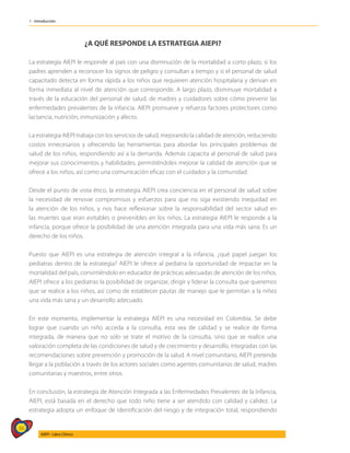 36
AIEPI - Libro Clínico
1 - Introducción
¿A QUÉ RESPONDE LA ESTRATEGIA AIEPI?
La estrategia AIEPI le responde al país con una disminución de la mortalidad a corto plazo, si los
padres aprenden a reconocer los signos de peligro y consultan a tiempo y si el personal de salud
capacitado detecta en forma rápida a los niños que requieren atención hospitalaria y derivan en
forma inmediata al nivel de atención que corresponde. A largo plazo, disminuye mortalidad a
través de la educación del personal de salud, de madres y cuidadores sobre cómo prevenir las
enfermedades prevalentes de la infancia. AIEPI promueve y refuerza factores protectores como
lactancia, nutrición, inmunización y afecto.
La estrategia AIEPI trabaja con los servicios de salud, mejorando la calidad de atención, reduciendo
costos innecesarios y ofreciendo las herramientas para abordar los principales problemas de
salud de los niños, respondiendo así a la demanda. Además capacita al personal de salud para
mejorar sus conocimientos y habilidades, permitiéndoles mejorar la calidad de atención que se
ofrece a los niños, así como una comunicación eficaz con el cuidador y la comunidad.
Desde el punto de vista ético, la estrategia AIEPI crea conciencia en el personal de salud sobre
la necesidad de renovar compromisos y esfuerzos para que no siga existiendo inequidad en
la atención de los niños, y nos hace reflexionar sobre la responsabilidad del sector salud en
las muertes que eran evitables o prevenibles en los niños. La estrategia AIEPI le responde a la
infancia, porque ofrece la posibilidad de una atención integrada para una vida más sana. Es un
derecho de los niños.
Puesto que AIEPI es una estrategia de atención integral a la infancia, ¿qué papel juegan los
pediatras dentro de la estrategia? AIEPI le ofrece al pediatra la oportunidad de impactar en la
mortalidad del país, convirtiéndolo en educador de prácticas adecuadas de atención de los niños.
AIEPI ofrece a los pediatras la posibilidad de organizar, dirigir y liderar la consulta que queremos
que se realice a los niños, así como de establecer pautas de manejo que le permitan a la niñez
una vida más sana y un desarrollo adecuado.
En este momento, implementar la estrategia AIEPI es una necesidad en Colombia. Se debe
lograr que cuando un niño acceda a la consulta, esta sea de calidad y se realice de forma
integrada, de manera que no solo se trate el motivo de la consulta, sino que se realice una
valoración completa de las condiciones de salud y de crecimiento y desarrollo, integradas con las
recomendaciones sobre prevención y promoción de la salud. A nivel comunitario, AIEPI pretende
llegar a la población a través de los actores sociales como agentes comunitarios de salud, madres
comunitarias y maestros, entre otros.
En conclusión, la estrategia de Atención Integrada a las Enfermedades Prevalentes de la Infancia,
AIEPI, está basada en el derecho que todo niño tiene a ser atendido con calidad y calidez. La
estrategia adopta un enfoque de identificación del riesgo y de integración total, respondiendo
 