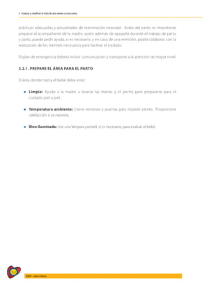 362
AIEPI - Libro Clínico
3 - Evaluar y clasificar el niño de dos meses a cinco años
prácticas adecuadas y actualizadas de reanimación neonatal. Antes del parto, es importante
preparar al acompañante de la madre, quien además de apoyarla durante el trabajo de parto
y parto, puede pedir ayuda, si es necesario, y en caso de una remisión, podrá colaborar con la
realización de los trámites necesarios para facilitar el traslado.
El plan de emergencia deberá incluir comunicación y transporte a la atención de mayor nivel.
3.2.1. PREPARE EL ÁREA PARA EL PARTO
El área donde nazca el bebé debe estar:
l	Limpia: Ayude a la madre a lavarse las manos y el pecho para prepararse para el
cuidado piel a piel.
l	Temperatura ambiente: Cierre ventanas y puertas para impedir viento. Proporcione
calefacción si se necesita.
l	Bien iluminada: Use una lámpara portátil, si es necesario, para evaluar al bebé.
 
