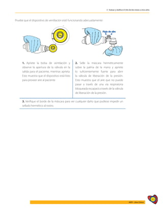 365
AIEPI - Libro Clínico
3 - Evaluar y clasificar el niño de dos meses a cinco años
Pruebe que el dispositivo de ventilación esté funcionando adecuadamente:
1. Apriete la bolsa de ventilación y
observe la apertura de la válvula en la
salida para el paciente, mientras aprieta.
Esto muestra que el dispositivo está listo
para proveer aire al paciente
2. Selle la máscara herméticamente
sobre la palma de la mano y apriete
lo suficientemente fuerte para abrir
la válvula de liberación de la presión.
Esto muestra que el aire que no puede
pasar a través de una vía respiratoria
bloqueada escapará a través de la válvula
de liberación de la presión.
3. Verifique el borde de la máscara para ver cualquier daño que pudiese impedir un
sellado hermético al rostro.
 