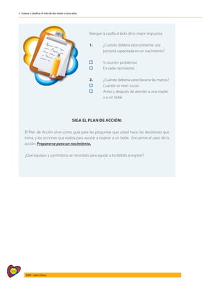 366
AIEPI - Libro Clínico
3 - Evaluar y clasificar el niño de dos meses a cinco años
	
Marque la casilla al lado de la mejor respuesta:
1. 	 ¿Cuándo debería estar presente una 		
		 persona capacitada en un nacimiento?
	 Si ocurren problemas
	 En cada nacimiento
2. 	 ¿Cuándo debería usted lavarse las manos?
	 Cuando se vean sucias
	 Antes y después de atender a una madre 	
		 o a un bebé
SIGA EL PLAN DE ACCIÓN:
El Plan de Acción sirve como guía para las preguntas que usted hace, las decisiones que
toma, y las acciones que realiza para ayudar a respirar a un bebé. Encuentre el paso de la
acción: Prepararse para un nacimiento.
¿Qué equipos y suministros se necesitan para ayudar a los bebés a respirar?
 