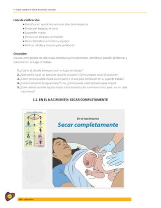 368
AIEPI - Libro Clínico
3 - Evaluar y clasificar el niño de dos meses a cinco años
Lista de verificación:
	 l Identificar un ayudante y revisar el plan de emergencia
	 l Preparar el área para el parto
	 l Lavarse las manos
	 l Preparar un área para ventilación
	 l Reunir todos los suministros y equipos
	 l Verificar la bolsa y máscara para ventilación
Discusión:
Discuta cómo pondrá en práctica las destrezas que ha aprendido. Identifique posibles problemas y
soluciones en su lugar de trabajo.
1. ¿Cuál es el plan de emergencia en su lugar de trabajo?
2. ¿Qué podría hacer un ayudante durante un parto? ¿Cómo prepara usted al ayudante?
3. ¿Cómo prepara usted el área para el parto y el área para ventilación en su lugar de trabajo?
4. ¿Existe una fuente de agua limpia? Si no, ¿cómo puede usted preparar agua limpia?
5. ¿Cómo tendrá usted el equipo limpio y funcionando y los suministros listos para usar en cada
nacimiento?
3.2. EN EL NACIMIENTO: SECAR COMPLETAMENTE
 