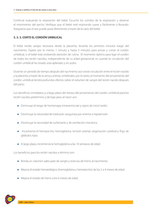 374
AIEPI - Libro Clínico
3 - Evaluar y clasificar el niño de dos meses a cinco años
Continué evaluando la respiración del bebé. Escuche los sonidos de la respiración y observe
el movimiento del pecho. Verifique que el bebé esté respirando suave y fácilmente o llorando.
Asegúrese que el aire puede pasar libremente a través de la nariz del bebé.
3. 3. 3. CORTE EL CORDÓN UMBILICAL
El bebé recibe sangre necesaria desde la placenta, durante los primeros minutos luego del
nacimiento. Espere por lo menos 1 minuto y hasta 3 minutos para pinzar y cortar el cordón
umbilical, si el bebé está recibiendo atención de rutina. El momento óptimo para ligar el cordón
de todos los recién nacidos, independiente de su edad gestacional, es cuando la circulación del
cordón umbilical ha cesado, está aplanado y sin pulso.
Durante un período de tiempo después del nacimiento aún existe circulación entre el recién nacido
y la placenta a través de la vena y arterias umbilicales; por lo tanto, el momento del pinzamiento del
cordón umbilical tendrá profundos efectos sobre el volumen de sangre del recién nacido después
del parto.
Los beneficios inmediatos y a largo plazo del retraso del pinzamiento del cordón umbilical para los
recién nacidos pretermino y de bajo peso al nacer son:
l Dsminuye el riesgo de hemorragia intraventricular y sepsis de inicio tardio.
l Disminuye la necesidad de trasfusión sanguínea por anemia o hipotensión
l Disminuye la necesidad de surfactante y de ventilación mecánica.
l Incrementa el hematocrito, hemoglobina, tensión arterial, oxigenación cerebral y flujo de
glóbulos rojos.
l A largo plazo, incrementa la hemoglobina a las 10 semanas de edad.
Los beneficios para los recién nacidos a término son:
l Brinda un volumen adecuado de sangre y reservas de hierro al nacimiento.
l Mejora el estado hematológico (hemoglobina y hematocrito) de los 2 a 4 meses de edad.
l Mejora el estado de hierro a los 6 meses de edad.
 