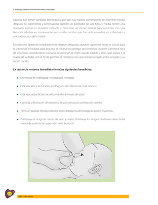376
AIEPI - Libro Clínico
3 - Evaluar y clasificar el niño de dos meses a cinco años
nacidos que tienen contacto precoz piel a piel con sus madres, comenzando en el primer minuto
después del nacimiento y continuando durante un promedio de una hora y media, tienen una
‘mamada exitosa’ en el primer contacto y presentan un menor tiempo para comenzar con una
lactancia efectiva en comparación con recién nacidos que han sido envueltos en cobertores y
colocados cerca de la madre.
Establecer la lactancia inmediatamente después del parto, (durante la primera hora), es crucial para
la sobrevida inmediata; para lograrlo, es necesario postergar por lo menos durante la primera hora
de vida todo procedimiento rutinario de atención al recién nacido estable y sano, que separe a la
madre de su bebé, con el fin de permitir el contacto piel a piel ininterrumpido entre la madre y su
recién nacido.
La lactancia materna inmediata tiene los siguientes beneficios:
l Disminuye la morbilidad y mortalidad neonatal.
l Está asociada a la duración prolongada de la lactancia en la infancia.
l Está asociada a lactancia exclusiva a los 6 meses de edad.
l Estimula la liberación de oxitocina, la que provoca lo contracción uterina.
l Tiene un posible efecto protector en los trastornos del estado de ánimo maternos.
l Disminuye el riesgo de cáncer de seno y ovario; disminuye los riesgos cardiovasculares hasta
meses después de la suspensión de la lactancia.
 