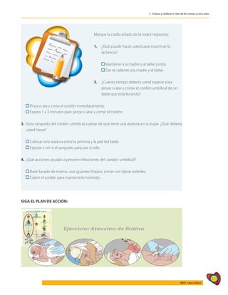 377
AIEPI - Libro Clínico
3 - Evaluar y clasificar el niño de dos meses a cinco años
	
Marque la casilla al lado de la mejor respuesta:
1. 	 ¿Qué puede hacer usted para incentivar la
	lactancia?
	 Mantener a la madre y al bebé juntos
	 Dar té caliente a la madre y al bebé.
2. 	 ¿Cuánto tiempo debería usted esperar para
	 pinzar o atar y cortar el cordón umbilical de un
	 bebé que está llorando?
	 Pinza o ata y corta el cordón inmediatamente.
	 Espera 1 a 3 minutos para pinzar o atar y cortar el cordón.
3. 	Nota sangrado del cordón umbilical a pesar de que tiene una atadura en su lugar. ¿Qué debería
usted hacer?
	
	 Colocar otra atadura entre la primera y la piel del bebé.
	 Esperar y ver si el sangrado para por sí solo.
4.	 ¿Qué acciones ayudan a prevenir infecciones del cordón umbilical?
	
	 Buen lavado de manos, usar guantes limpios, cortar con tijeras estériles.
	 Cubrir el cordón para mantenerlo húmedo.
SIGA EL PLAN DE ACCIÓN:
 