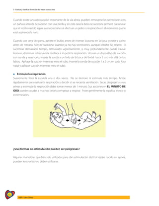 382
AIEPI - Libro Clínico
3 - Evaluar y clasificar el niño de dos meses a cinco años
Cuando existe una obstrucción importante de la vía aérea, pueden removerse las secreciones con
un paño o a través de succión con una perilla y en este caso la boca se succiona primero para evitar
que el recién nacido aspire sus secreciones al efectuar un jadeo o respiración en el momento que le
esté aspirando la nariz.
Cuando use pera de goma, apriete el bulbo antes de insertar la punta en la boca o nariz y suelte
antes de retirarlo. Pare de succionar cuando ya no hay secreciones, aunque el bebé no respire. El
succionar demasiado tiempo, demasiado vigorosamente, o muy profundamente puede causar
lesiones, disminuir la frecuencia cardíaca e impedir la respiración. Al usar un dispositivo de succión
con sonda y reservorio, inserte la sonda a un lado de la boca del bebé hasta 5 cm. más allá de los
labios. Aplique la succión mientras retira el tubo. Inserte la sonda de succión 1 a 2 cm. en cada fosa
nasal y aplique succión mientras retira el tubo.
l Estimule la respiración
Suavemente frote la espalda una o dos veces. No se demore ni estimule más tiempo. Actúe
rápidamente para evaluar la respiración y decidir si se necesita ventilación. Secar, despejar las vías
aéreas y estimular la respiración debe tomar menos de 1 minuto. Sus acciones en EL MINUTO DE
ORO pueden ayudar a muchos bebés a empezar a respirar. Frote gentilmente la espalda, tronco o
extremidades.
¿Qué formas de estimulación pueden ser peligrosas?
Algunas maniobras que han sido utilizadas para dar estimulación táctil al recién nacido en apnea,
pueden lesionarlo y no deben utilizarse.
 