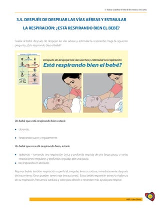 385
AIEPI - Libro Clínico
3 - Evaluar y clasificar el niño de dos meses a cinco años
3.5. DESPUÉS DE DESPEJAR LAS VÍAS AÉREAS Y ESTIMULAR
LA RESPIRACIÓN: ¿ESTÁ RESPIRANDO BIEN EL BEBÉ?
Evalúe al bebé después de despejar las vías aéreas y estimular la respiración, haga la siguiente
pregunta: ¿Esta respirando bien el bebé?
Un bebé que está respirando bien estará:
l	Llorando.
l	Respirando suave y regularmente.
Un bebé que no está respirando bien, estará:
l	Jadeando – tomando una respiración única y profunda seguida de una larga pausa, o varias
respiraciones irregulares y profundas seguidas por una pausa.
l No respirando en absoluto.
Algunos bebés tendrán respiración superficial, irregular, lenta o ruidosa, inmediatamente después
del nacimiento. Otros pueden tener tiraje (retracciones). Estos bebés requerirán estrecha vigilancia
de su respiración, frecuencia cardiaca y color para decidir si necesitan más ayuda para respirar.
 
