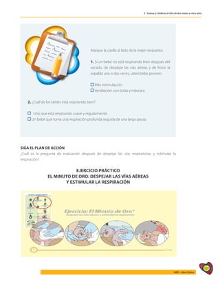 387
AIEPI - Libro Clínico
3 - Evaluar y clasificar el niño de dos meses a cinco años
	
Marque la casilla al lado de la mejor respuesta:
1. Si un bebé no está respirando bien después del
secado, de despejar las vías aéreas y de frotar la
espalda una o dos veces, usted debe proveer:
Más estimulación.
Ventilación con bolsa y máscara.
2. ¿Cuál de los bebés está respirando bien?
Uno que está respirando suave y regularmente.
Un bebé que toma una respiración profunda seguida de una larga pausa.
SIGA EL PLAN DE ACCIÓN
¿Cuál es la pregunta de evaluación después de despejar las vías respiratorias y estimular la
respiración?
EJERCICIO PRÁCTICO
EL MINUTO DE ORO: DESPEJAR LAS VÍAS AÉREAS
Y ESTIMULAR LA RESPIRACIÓN
 
