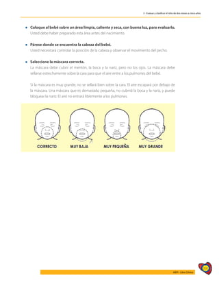 391
AIEPI - Libro Clínico
3 - Evaluar y clasificar el niño de dos meses a cinco años
l 	 Coloque al bebé sobre un área limpia, caliente y seca, con buena luz, para evaluarlo.
	 Usted debe haber preparado esta área antes del nacimiento.
l Párese donde se encuentra la cabeza del bebé.
	 Usted necesitará controlar la posición de la cabeza y observar el movimiento del pecho.
l Seleccione la máscara correcta.
	 La máscara debe cubrir el mentón, la boca y la nariz, pero no los ojos. La máscara debe
sellarse estrechamente sobre la cara para que el aire entre a los pulmones del bebé.
	 Si la máscara es muy grande, no se sellará bien sobre la cara. El aire escapará por debajo de
la máscara. Una máscara que es demasiado pequeña, no cubrirá la boca y la nariz, y puede
bloquear la nariz. El aire no entrará libremente a los pulmones.
 