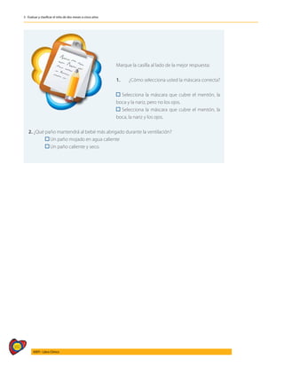 392
AIEPI - Libro Clínico
3 - Evaluar y clasificar el niño de dos meses a cinco años
	
Marque la casilla al lado de la mejor respuesta:
1.	 ¿Cómo selecciona usted la máscara correcta?
	
Selecciona la máscara que cubre el mentón, la
boca y la nariz, pero no los ojos.
Selecciona la máscara que cubre el mentón, la
boca, la nariz y los ojos.
2. ¿Qué paño mantendrá al bebé más abrigado durante la ventilación?
	 Un paño mojado en agua caliente
	 Un paño caliente y seco.
 