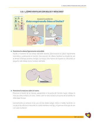 393
AIEPI - Libro Clínico
3 - Evaluar y clasificar el niño de dos meses a cinco años
3.6.1 ¿CÓMO VENTILAR CON BOLSA Y MÁSCARA?
l Posicione la cabeza ligeramente extendida
	 Ayude a mantener las vías aéreas del bebé abiertas, posicionando la cabeza ligeramente
extendida y sosteniendo el mentón. Esta posición de olfateo facilitará la entrada de aire
al alinear la faringe posterior, laringe y la lengua. Una manera de lograrlo es colocando un
pequeño rollo debajo de los hombros del bebé.
l Posicione la máscara sobre el rostro.
	 Posicione el borde de la máscara, apoyándola en la punta del mentón; luego coloque la
máscara sobre la boca y la nariz. Debe cubrir la nariz, la boca y la punta de la barbilla, no
debe tapar los ojos.
	 Generalmente se sostiene en la cara con los dedos pulgar, índice o medio, haciendo un
círculo en la orilla de la mascarilla, lo cual la mantiene más fija y no permite el escape de aire
con cada insuflación.
 