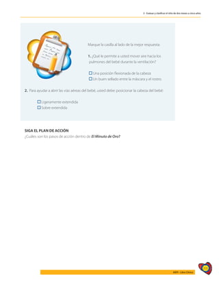 395
AIEPI - Libro Clínico
3 - Evaluar y clasificar el niño de dos meses a cinco años
	
Marque la casilla al lado de la mejor respuesta:
1. ¿Qué le permite a usted mover aire hacia los 		
	pulmones del bebé durante la ventilación?
	 Una posición flexionada de la cabeza
	 Un buen sellado entre la máscara y el rostro.
2. Para ayudar a abrir las vías aéreas del bebé, usted debe: posicionar la cabeza del bebé:
	 Ligeramente extendida
	 Sobre extendida
SIGA EL PLAN DE ACCIÓN
¿Cuáles son los pasos de acción dentro de El Minuto de Oro?
 