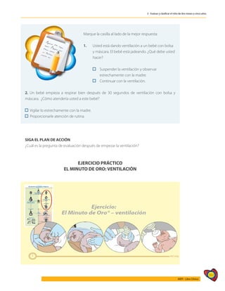 397
AIEPI - Libro Clínico
3 - Evaluar y clasificar el niño de dos meses a cinco años
	
Marque la casilla al lado de la mejor respuesta:
1.	 Usted está dando ventilación a un bebé con bolsa
	 y máscara. El bebé está jadeando. ¿Qué debe usted
	hacer?
	 	 Suspender la ventilación y observar
		 estrechamente con la madre.
	 	 Continuar con la ventilación.
2. Un bebé empieza a respirar bien después de 30 segundos de ventilación con bolsa y
máscara. ¿Cómo atendería usted a este bebé?
	
Vigilar lo estrechamente con la madre.	
Proporcionarle atención de rutina.
SIGA EL PLAN DE ACCIÓN
¿Cuál es la pregunta de evaluación después de empezar la ventilación?
EJERCICIO PRÁCTICO
EL MINUTO DE ORO: VENTILACIÓN
 