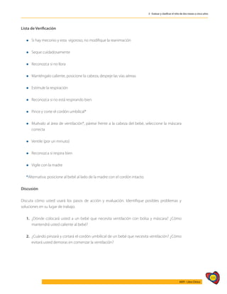 399
AIEPI - Libro Clínico
3 - Evaluar y clasificar el niño de dos meses a cinco años
Lista de Verificación
l	Si hay meconio y esta vigoroso, no modifique la reanimación
l	Seque cuidadosamente
l	Reconozca si no llora
l	Manténgalo caliente, posicione la cabeza, despeje las vías aéreas
l	Estimule la respiración
l	Reconozca si no está respirando bien
l	Pince y corte el cordón umbilical*
l	Muévalo al área de ventilación*, párese frente a la cabeza del bebé, seleccione la máscara
correcta
l	Ventile (por un minuto)
l	Reconozca si respira bien
l	Vigile con la madre
*Alternativa: posicione al bebé al lado de la madre con el cordón intacto.
Discusión
Discuta cómo usted usará los pasos de acción y evaluación. Identifique posibles problemas y
soluciones en su lugar de trabajo.
1.	 ¿Dónde colocará usted a un bebé que necesita ventilación con bolsa y máscara? ¿Cómo
mantendrá usted caliente al bebé?
2.	 ¿Cuándo pinzará y cortará el cordón umbilical de un bebé que necesita ventilación? ¿Cómo
evitará usted demoras en comenzar la ventilación?
 