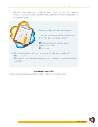 401
AIEPI - Libro Clínico
3 - Evaluar y clasificar el niño de dos meses a cinco años
	
del pecho, trate de encontrar el problema y repita los pasos necesarios para mejorar la
ventilación. Vuelva a verificar el funcionamiento de la bolsa de ventilación. Remplácela si hay
otra bolsa disponible.
Marque la casilla al lado de la mejor respuesta:
1. Un bebé no respira después de una ventilación
breve. ¿Qué debe hacer usted primero?
Apretar la bolsa más fuerte para dar una
respiración más amplia.
Pedir ayuda.
2. 	 El pecho de un bebé no se mueve con la ventilación. ¿Qué debe usted hacer?
	 Estimular al bebé.
	 Re-aplicar la máscara al rostro y reposicionar la cabeza con el cuello ligeramente
extendido.
SIGA EL PLAN DE ACCIÓN
Trace los pasos de acción y evaluación durante la ventilación continua (zona roja).
 