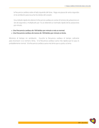403
AIEPI - Libro Clínico
3 - Evaluar y clasificar el niño de dos meses a cinco años
la frecuencia cardíaca sobre el lado izquierdo del tórax. Haga una pausa de varios segundos
en la ventilación para escuchar los latidos del corazón.
	 Una método rápido de obtener la frecuencia cardíaca es contar el número de pulsaciones en
seis (6) segundos y multiplicarlo por 10, así obtendrá un estimado rápido de las pulsaciones
por minuto.
l Una frecuencia cardíaca de 100 latidos por minuto o más es normal.
l Una frecuencia cardíaca de menos de 100 latidos por minuto es lenta.
Minimice el tiempo sin ventilación. Escuche la frecuencia cardíaca el tiempo suficiente
para reconocer si es normal o lenta. Si la frecuencia cardíaca suena más rápida que la suya, es
probablemente normal. Si la frecuencia cardíaca suena más lenta que su pulso, es lenta.
 