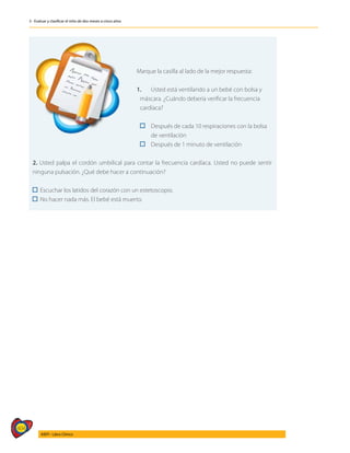 404
AIEPI - Libro Clínico
3 - Evaluar y clasificar el niño de dos meses a cinco años
	
Marque la casilla al lado de la mejor respuesta:
1. 	 Usted está ventilando a un bebé con bolsa y
	 máscara. ¿Cuándo debería verificar la frecuencia
	cardíaca?
	 	 Después de cada 10 respiraciones con la bolsa
		 de ventilación
	 	 Después de 1 minuto de ventilación
2. Usted palpa el cordón umbilical para contar la frecuencia cardíaca. Usted no puede sentir
ninguna pulsación. ¿Qué debe hacer a continuación?
Escuchar los latidos del corazón con un estetoscopio.
No hacer nada más. El bebé está muerto.
 