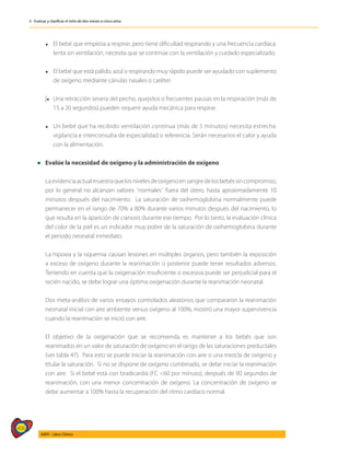 406
AIEPI - Libro Clínico
3 - Evaluar y clasificar el niño de dos meses a cinco años
	 l	 El bebé que empieza a respirar, pero tiene dificultad respirando y una frecuencia cardíaca
		 lenta sin ventilación, necesita que se continúe con la ventilación y cuidado especializado.
	
	 l	 El bebé que está pálido, azul o respirando muy rápido puede ser ayudado con suplemento
		 de oxígeno mediante cánulas nasales o catéter.
	
	|l	Una retracción severa del pecho, quejidos o frecuentes pausas en la respiración (más de
		 15 a 20 segundos) pueden requerir ayuda mecánica para respirar.
	
	 l	 Un bebé que ha recibido ventilación continua (más de 5 minutos) necesita estrecha
		 vigilancia e interconsulta de especialidad o referencia. Serán necesarios el calor y ayuda
		 con la alimentación.
l Evalúe la necesidad de oxígeno y la administración de oxígeno
	
	 Laevidenciaactualmuestraquelosnivelesdeoxígenoensangredelosbebéssincompromiso,
por lo general no alcanzan valores ¨normales¨ fuera del útero, hasta aproximadamente 10
minutos después del nacimiento. La saturación de oxihemoglobina normalmente puede
permanecer en el rango de 70% a 80% durante varios minutos después del nacimiento, lo
que resulta en la aparición de cianosis durante ese tiempo. Por lo tanto, la evaluación clínica
del color de la piel es un indicador muy pobre de la saturación de oxihemoglobina durante
el periodo neonatal inmediato.
	 La hipoxia y la isquemia causan lesiones en múltiples órganos, pero también la exposición
a exceso de oxígeno durante la reanimación o posterior puede tener resultados adversos.
Teniendo en cuenta que la oxigenación insuficiente o excesiva puede ser perjudicial para el
recién nacido, se debe lograr una óptima oxigenación durante la reanimación neonatal.
	 Dos meta-análisis de varios ensayos controlados aleatorios que compararon la reanimación
neonatal inicial con aire ambiente versus oxígeno al 100%, mostró una mayor supervivencia
cuando la reanimación se inició con aire.
	 El objetivo de la oxigenación que se recomienda es mantener a los bebés que son
reanimados en un valor de saturación de oxígeno en el rango de las saturaciones preductales
(ver tabla 47). Para esto se puede iniciar la reanimación con aire o una mezcla de oxígeno y
titular la saturación. Si no se dispone de oxígeno combinado, se debe iniciar la reanimación
con aire. Si el bebé está con bradicardia (FC <60 por minuto), después de 90 segundos de
reanimación, con una menor concentración de oxígeno. La concentración de oxígeno se
debe aumentar a 100% hasta la recuperación del ritmo cardíaco normal.
 