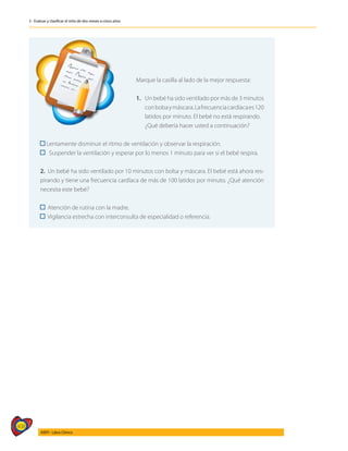 408
AIEPI - Libro Clínico
3 - Evaluar y clasificar el niño de dos meses a cinco años
	
Marque la casilla al lado de la mejor respuesta:
1.	 Un bebé ha sido ventilado por más de 3 minutos
	 conbolsaymáscara.Lafrecuenciacardíacaes120
	 latidos por minuto. El bebé no está respirando.
	 ¿Qué debería hacer usted a continuación?
Lentamente disminuir el ritmo de ventilación y observar la respiración.
Suspender la ventilación y esperar por lo menos 1 minuto para ver si el bebé respira.
2. Un bebé ha sido ventilado por 10 minutos con bolsa y máscara. El bebé está ahora res-
pirando y tiene una frecuencia cardíaca de más de 100 latidos por minuto. ¿Qué atención
necesita este bebé?
Atención de rutina con la madre.
Vigilancia estrecha con interconsulta de especialidad o referencia.
 