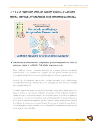 409
AIEPI - Libro Clínico
3 - Evaluar y clasificar el niño de dos meses a cinco años
3. 7. 3. SI LA FRECUENCIA CARDÍACA ES LENTA O NORMAL Y EL BEBÉ NO
RESPIRA: CONTINÚE LA VENTILACIÓN E INICIE REANIMACIÓN AVANZADA
l	Si la frecuencia cardíaca es lenta, asegúrese de que usted haya realizado todos los
pasos para mejorar la ventilación. Podría haber un problema serio.
	
	 Tales problemas incluyen neumonía, aspiración de meconio, pulmones inmaduros
(prematuridad) o una malformación congénita. El bebé puede necesitar intubación
endotraqueal y suplemento de oxígeno o compresiones en el pecho y medicamentos.
	 Active el plan de emergencia para acceder a cuidados avanzados en un establecimiento
especializado. Continúe la ventilación durante el transporte, si el bebé debe ser trasladado
para cuidados avanzados.
	 Los recién nacidos que tienen una frecuencia cardíaca por debajo de 60 latidos por minuto,
después de 45 a 60 segundos de ventilación con presión positiva, probablemente tienen
niveles muy bajos de oxígeno en sangre. Como resultado de esto, el miocardio se deprime y
no es capaz de enviar con suficiente fuerza la sangre hacia los pulmones para su oxigenación.
Por lo tanto, se necesita de una bomba mecánica sobre el corazón, mientras usted continúa
la ventilación de los pulmones con oxígeno (según la oximetría de pulso) y el miocardio tiene
suficiente oxigenación para recuperar su función espontánea. Este proceso también ayuda a
enviar oxígeno hacia el cerebro.
 
