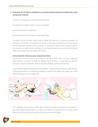 410
AIEPI - Libro Clínico
3 - Evaluar y clasificar el niño de dos meses a cinco años
l Si después de corregir la ventilación con presión positiva persiste la bradicardia, inicie
compresión torácica:
	
	 Consiste en compresiones rítmicas del esternón que:
	
	 l Comprime el corazón contra la columna vertebral
	
	 l Aumenta la presión intratorácica
	
	 l Circula sangre hacia los órganos vitales del cuerpo
	
	 El corazón está en el tórax, entre el tercio inferior del esternón y la columna vertebral. Al
comprimir el esternón, se comprime el corazón e incrementa la presión en el tórax, lo que
permite bombear la sangre hacia las arterias. La compresión torácica tiene muy poco valor si
los pulmones no están siendo ventilados. Se necesitan dos personas, una para comprimir el
tórax y la otra para continuar dando ventilación.
	 Se han descrito 2 técnicas para comprimir el tórax:
	 La primera es la técnica de los dos dedos en donde se debe trazar una línea imaginaria
intermamaria y un través de dedo por debajo, ubicar el tercer y cuarto dedo en posición
vertical en el punto intermedio entre el apéndice xifoides y la línea intermamaria.
	 La otra técnica descrita requiere dos reanimadores. Utiliza las dos manos las cuales abrazan
el dorso del paciente y se colocan los pulgares un través de los dedos por debajo de la línea
intermamaria juntos o uno sobre otro.
	 Con cualquiera de las técnicas debe aplicar suficiente presión para deprimir el esternón a
una profundidad aproximada de un tercio del diámetro antero-posterior del tórax, luego
liberar la presión para que el corazón se llene nuevamente de sangre.
 