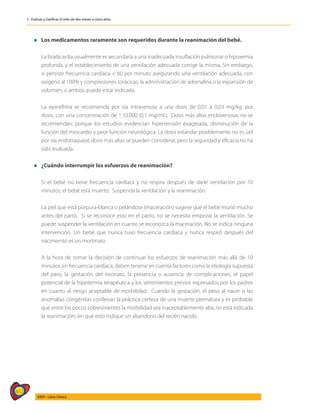 412
AIEPI - Libro Clínico
3 - Evaluar y clasificar el niño de dos meses a cinco años
l Los medicamentos raramente son requeridos durante la reanimación del bebé.
	 La bradicardia usualmente es secundaría a una inadecuada insuflación pulmonar o hipoxemia
profunda, y el establecimiento de una ventilación adecuada corrige la misma. Sin embargo,
si persiste frecuencia cardíaca < 60 por minuto asegurando una ventilación adecuada, con
oxígeno al 100% y compresiones torácicas, la administración de adrenalina o la expansión de
volumen, o ambos, puede estar indicada.
	 La epinefrina se recomienda por vía intravenosa a una dosis de 0,01 a 0,03 mg/kg. por
dosis, con una concentración de 1:10.000 (0,1 mg/ml.). Dosis más altas endovenosas no se
recomiendan, porque los estudios evidencian hipertensión exagerada, disminución de la
función del miocardio y peor función neurológica. La dosis estándar posiblemente no es útil
por vía endotraqueal, dosis más altas se pueden considerar, pero la seguridad y eficacia no ha
sido evaluada.
l	¿Cuándo interrumpir los esfuerzos de reanimación?
	 Si el bebé no tiene frecuencia cardíaca y no respira después de darle ventilación por 10
minutos, el bebé está muerto. Suspenda la ventilación y la reanimación.
	 La piel que está púrpura-blanca o pelándose (maceración) sugiere que el bebé murió mucho
antes del parto. Si se reconoce esto en el parto, no se necesita empezar la ventilación. Se
puede suspender la ventilación en cuanto se reconozca la maceración. No se indica ninguna
intervención. Un bebé que nunca tuvo frecuencia cardíaca y nunca respiró después del
nacimiento es un mortinato.
	 A la hora de tomar la decisión de continuar los esfuerzos de reanimación más allá de 10
minutos sin frecuencia cardiaca, deben tenerse en cuenta factores como la etiología supuesta
del paro, la gestación del neonato, la presencia o ausencia de complicaciones, el papel
potencial de la hipotermia terapéutica y los sentimientos previos expresados por los padres
en cuanto al riesgo aceptable de morbilidad. Cuando la gestación, el peso al nacer o las
anomalías congénitas conllevan la práctica certeza de una muerte prematura y es probable
que entre los pocos sobrevivientes la morbilidad sea inaceptablemente alta, no está indicada
la reanimación; sin que esto indique un abandono del recién nacido.
 