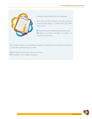 415
AIEPI - Libro Clínico
3 - Evaluar y clasificar el niño de dos meses a cinco años
	
Marque la casilla al lado de la mejor respuesta:
1. Un bebé necesitó ventilación con bolsa y máscara.
Está respirando rápido y no puede lactar. ¿Qué debe
hacer usted?
Dejar a la madre y al bebé solos para descansar.
Explicar la condición del bebé a la madre y al
acompañante del parto.
2. Un bebé prematuro será trasladado al hospital correspondiente con dificultad respiratoria.
¿Cómo debe usted asesorar a la madre?
Aconséjele no viajar por lo menos una semana.
Aconséjele ir con su bebé, si es posible.
 