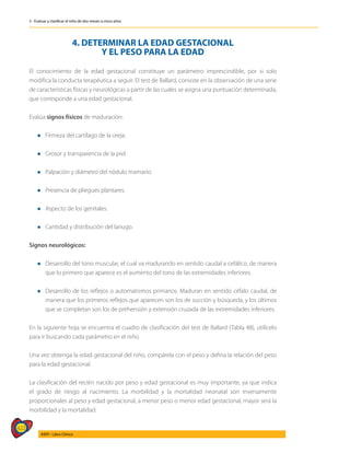 422
AIEPI - Libro Clínico
3 - Evaluar y clasificar el niño de dos meses a cinco años
4. DETERMINAR LA EDAD GESTACIONAL
Y EL PESO PARA LA EDAD
El conocimiento de la edad gestacional constituye un parámetro imprescindible, por si solo
modifica la conducta terapéutica a seguir. El test de Ballard, consiste en la observación de una serie
de características físicas y neurológicas a partir de las cuales se asigna una puntuación determinada,
que corresponde a una edad gestacional.
Evalúa signos físicos de maduración:
l	 Firmeza del cartílago de la oreja.
l 	 Grosor y transparencia de la piel.
l 	 Palpación y diámetro del nódulo mamario.
l 	 Presencia de pliegues plantares.
l 	 Aspecto de los genitales.
l 	 Cantidad y distribución del lanugo.
Signos neurológicos:
l 	 Desarrollo del tono muscular, el cual va madurando en sentido caudal a cefálico, de manera
que lo primero que aparece es el aumento del tono de las extremidades inferiores.
l 	 Desarrollo de los reflejos o automatismos primarios. Maduran en sentido céfalo caudal, de
manera que los primeros reflejos que aparecen son los de succión y búsqueda, y los últimos
que se completan son los de prehensión y extensión cruzada de las extremidades inferiores.
En la siguiente hoja se encuentra el cuadro de clasificación del test de Ballard (Tabla 48), utilícelo
para ir buscando cada parámetro en el niño.
Una vez obtenga la edad gestacional del niño, compárela con el peso y defina la relación del peso
para la edad gestacional.
La clasificación del recién nacido por peso y edad gestacional es muy importante, ya que indica
el grado de riesgo al nacimiento. La morbilidad y la mortalidad neonatal son inversamente
proporcionales al peso y edad gestacional, a menor peso o menor edad gestacional, mayor será la
morbilidad y la mortalidad.
 