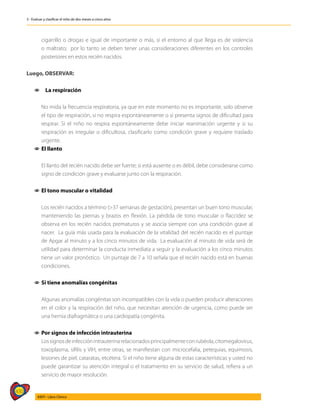 430
AIEPI - Libro Clínico
3 - Evaluar y clasificar el niño de dos meses a cinco años
cigarrillo o drogas e igual de importante o más, si el entorno al que llega es de violencia
o maltrato; por lo tanto se deben tener unas consideraciones diferentes en los controles
posteriores en estos recién nacidos.
Luego, OBSERVAR:
1
1 	 La respiración
	
	 No mida la frecuencia respiratoria, ya que en este momento no es importante, solo observe
el tipo de respiración, si no respira espontáneamente o si presenta signos de dificultad para
respirar. Si el niño no respira espontáneamente debe iniciar reanimación urgente y si su
respiración es irregular o dificultosa, clasificarlo como condición grave y requiere traslado
urgente.
1
1 El llanto
	
	 El llanto del recién nacido debe ser fuerte; si está ausente o es débil, debe considerarse como
signo de condición grave y evaluarse junto con la respiración.
1
1 El tono muscular o vitalidad
	
	 Los recién nacidos a término (>37 semanas de gestación), presentan un buen tono muscular,
manteniendo las piernas y brazos en flexión. La pérdida de tono muscular o flaccidez se
observa en los recién nacidos prematuros y se asocia siempre con una condición grave al
nacer. La guía más usada para la evaluación de la vitalidad del recién nacido es el puntaje
de Apgar al minuto y a los cinco minutos de vida. La evaluación al minuto de vida será de
utilidad para determinar la conducta inmediata a seguir y la evaluación a los cinco minutos
tiene un valor pronóstico. Un puntaje de 7 a 10 señala que el recién nacido está en buenas
condiciones.
1
1 	
Si tiene anomalías congénitas
	
	 Algunas anomalías congénitas son incompatibles con la vida o pueden producir alteraciones
en el color y la respiración del niño, que necesitan atención de urgencia, como puede ser
una hernia diafragmática o una cardiopatía congénita.
1
1 Por signos de infección intrauterina
	 Lossignosdeinfecciónintrauterinarelacionadosprincipalmenteconrubéola,citomegalovirus,
toxoplasma, sífilis y VIH, entre otras, se manifiestan con microcefalia, petequias, equimosis,
lesiones de piel, cataratas, etcétera. Si el niño tiene alguna de estas características y usted no
puede garantizar su atención integral o el tratamiento en su servicio de salud, refiera a un
servicio de mayor resolución.
 
