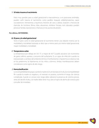 431
AIEPI - Libro Clínico
3 - Evaluar y clasificar el niño de dos meses a cinco años
2
2 	
Si hubo trauma al nacimiento
	
	 Fetos muy grandes para su edad gestacional o macrosómicos, o en posiciones anómalas,
pueden sufrir trauma al nacimiento; como parálisis braquial, cefalohematomas, caput
succedaneum, hematomas y equimosis, lesiones de cara y cabeza, luxación o fractura de
clavícula, de hombros, fémur, tibia, abrasiones, etcétera. Fórceps mal colocados pueden
provocar heridas, laceraciones o fracturas en los puntos de presión.
Por último, DETERMINE:
⚖
⚖ 	
El peso y la edad gestacional
	 Tanto el peso como la edad gestacional al nacimiento tienen una relación inversa con la
morbilidad y mortalidad neonatal, es decir que a menor peso y/o menor edad gestacional,
mayor morbilidad y mortalidad.
4
4 Temperatura axilar
	 La temperatura por debajo de 35.5 °C o mayor de 38 °C puede asociarse con incremento
de gasto calórico, apneas y consumo del surfactante. Es un signo de infección cuando no
está asociado a cambios del ambiente térmico. El enfriamiento o hipotermia se observa más
en los pretérmino; la hipertermia, en los niños a término. Ambas manifestaciones deben
considerarse como signos de alto riesgo.
†
† 	Hemoclasificación
	 LaincompatibilidaddegrupocuandolamadreesOyelneonatoesAoB,ylaincompatibilidad
Rh cuando la madre es negativa y el neonato es positivo, aumenta el riesgo de ictericia
complicada. Cuando se conoce este riesgo debe valorarse la presencia de ictericia precoz,
antes de decidir el alta, y la madre debe tener muy claro el signo de alarma de ictericia para
consultar de inmediato.
 