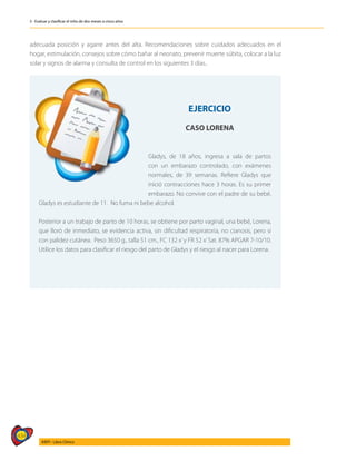 434
AIEPI - Libro Clínico
3 - Evaluar y clasificar el niño de dos meses a cinco años
	
adecuada posición y agarre antes del alta. Recomendaciones sobre cuidados adecuados en el
hogar, estimulación, consejos sobre cómo bañar al neonato, prevenir muerte súbita, colocar a la luz
solar y signos de alarma y consulta de control en los siguientes 3 días..
EJERCICIO
CASO LORENA
Gladys, de 18 años, ingresa a sala de partos
con un embarazo controlado, con exámenes
normales, de 39 semanas. Refiere Gladys que
inició contracciones hace 3 horas. Es su primer
embarazo. No convive con el padre de su bebé,
Gladys es estudiante de 11. No fuma ni bebe alcohol.
Posterior a un trabajo de parto de 10 horas, se obtiene por parto vaginal, una bebé, Lorena,
que lloró de inmediato, se evidencia activa, sin dificultad respiratoria, no cianosis, pero sí
con palidez cutánea. Peso 3650 g., talla 51 cm., FC 132 x’y FR 52 x’Sat. 87% APGAR 7-10/10.
Utilice los datos para clasificar el riesgo del parto de Gladys y el riesgo al nacer para Lorena.
 