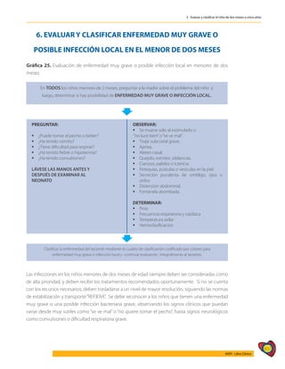 437
AIEPI - Libro Clínico
3 - Evaluar y clasificar el niño de dos meses a cinco años
6. EVALUAR Y CLASIFICAR ENFERMEDAD MUY GRAVE O
POSIBLE INFECCIÓN LOCAL EN EL MENOR DE DOS MESES
Gráfica 25. Evaluación de enfermedad muy grave o posible infección local en menores de dos
meses
En TODOS los niños menores de 2 meses, preguntar a la madre sobre el problema del niño y
luego, determinar si hay posibilidad de ENFERMEDAD MUY GRAVE O INFECCIÓN LOCAL.
PREGUNTAR:
	¿Puede tomar el pecho o beber?
	¿Ha tenido vómito?
	¿Tiene dificultad para respirar?
	¿Ha tenido fiebre o hipotermia?
	¿Ha tenido convulsiones?
LÁVESE LAS MANOS ANTES Y
DESPUÉS DE EXAMINAR AL
NEONATO
OBSERVAR:
	Se mueve solo al estimularlo o
“no luce bien”o“se ve mal”.
	Tiraje subcostal grave.
	Apnea.
	Aleteo nasal.
	Quejido, estridor, sibilancias.
	Cianosis, palidez o ictericia.
	Petequias, pústulas o vesículas en la piel.
	Secreción purulenta de ombligo, ojos u
oídos.
	Distensión abdominal.
	Fontanela abombada.
DETERMINAR:
	Peso
	Frecuencia respiratoria y cardíaca
	Temperatura axilar
	Hemoclasificación
Clasificar la enfermedad del lactante mediante el cuadro de clasificación codificado por colores para
enfermedad muy grave o infección local y continúe evaluando integralmente al lactante.
Las infecciones en los niños menores de dos meses de edad siempre deben ser consideradas como
de alta prioridad, y deben recibir los tratamientos recomendados oportunamente. Si no se cuenta
con los recursos necesarios, deben trasladarse a un nivel de mayor resolución, siguiendo las normas
de estabilización y transporte“REFIERA”. Se debe reconocer a los niños que tienen una enfermedad
muy grave o una posible infección bacteriana grave, observando los signos clínicos que puedan
variar desde muy sutiles como “se ve mal” o “no quiere tomar el pecho”, hasta signos neurológicos
como convulsiones o dificultad respiratoria grave.
 