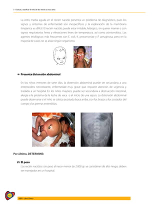 448
AIEPI - Libro Clínico
3 - Evaluar y clasificar el niño de dos meses a cinco años
	 La otitis media aguda en el recién nacido presenta un problema de diagnóstico, pues los
signos y síntomas de enfermedad son inespecíficos y la exploración de la membrana
timpánica es difícil. El recién nacido puede estar irritable, letárgico, sin querer mamar o con
signos respiratorios leves y elevaciones leves de temperatura, así como asintomático. Los
agentes etiológicos más frecuentes son E. coli, K. pneumoniae y P. aeruginosa, pero en la
mayoría de casos no se aísla ningún organismo.
1
1 Presenta distensión abdominal
	 En los niños menores de siete días, la distensión abdominal puede ser secundaria a una
enterocolitis necrotizante, enfermedad muy grave que requiere atención de urgencia y
traslado a un hospital. En los niños mayores, puede ser secundaria a obstrucción intestinal,
alergia a la proteína de la leche de vaca o el inicio de una sepsis. La distensión abdominal
puede observarse si el niño se coloca acostado boca arriba, con los brazos a los costados del
cuerpo y las piernas extendidas.
Por último, DETERMINE:
⚖
⚖ El peso
	 Los recién nacidos con peso al nacer menor de 2.000 gr. se consideran de alto riesgo; deben
ser manejados en un hospital.
 