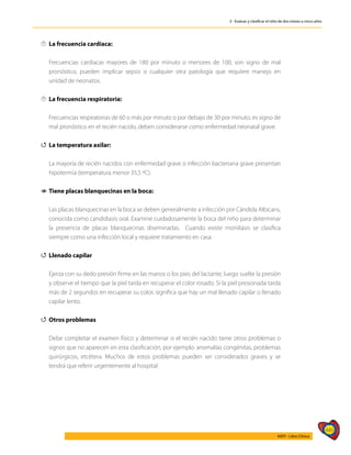 449
AIEPI - Libro Clínico
3 - Evaluar y clasificar el niño de dos meses a cinco años

 La frecuencia cardíaca:
	 Frecuencias cardíacas mayores de 180 por minuto o menores de 100, son signo de mal
pronóstico, pueden implicar sepsis o cualquier otra patología que requiere manejo en
unidad de neonatos.

 	
La frecuencia respiratoria:
	
	 Frecuencias respiratorias de 60 o más por minuto o por debajo de 30 por minuto, es signo de
mal pronóstico en el recién nacido, deben considerarse como enfermedad neonatal grave.
4
4 La temperatura axilar:
	 La mayoría de recién nacidos con enfermedad grave o infección bacteriana grave presentan
hipotermia (temperatura menor 35,5 ºC).
1
1 Tiene placas blanquecinas en la boca:
	 Las placas blanquecinas en la boca se deben generalmente a infección por Cándida Albicans,
conocida como candidiasis oral. Examine cuidadosamente la boca del niño para determinar
la presencia de placas blanquecinas diseminadas. Cuando existe moniliasis se clasifica
siempre como una infección local y requiere tratamiento en casa.
4
4 	Llenado capilar
	 Ejerza con su dedo presión firme en las manos o los pies del lactante, luego suelte la presión
y observe el tiempo que la piel tarda en recuperar el color rosado. Si la piel presionada tarda
más de 2 segundos en recuperar su color, significa que hay un mal llenado capilar o llenado
capilar lento.
4
4 Otros problemas
	
	 Debe completar el examen físico y determinar si el recién nacido tiene otros problemas o
signos que no aparecen en esta clasificación, por ejemplo: anomalías congénitas, problemas
quirúrgicos, etcétera. Muchos de estos problemas pueden ser considerados graves y se
tendrá que referir urgentemente al hospital.
 