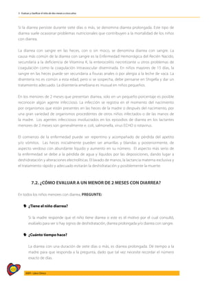 458
AIEPI - Libro Clínico
3 - Evaluar y clasificar el niño de dos meses a cinco años
Si la diarrea persiste durante siete días o más, se denomina diarrea prolongada. Este tipo de
diarrea suele ocasionar problemas nutricionales que contribuyen a la mortalidad de los niños
con diarrea.
La diarrea con sangre en las heces, con o sin moco, se denomina diarrea con sangre. La
causa más común de la diarrea con sangre es la Enfermedad Hemorrágica del Recién Nacido,
secundaria a la deficiencia de Vitamina K, la enterocolitis necrotizante u otros problemas de
coagulación como la coagulación intravascular diseminada. En niños mayores de 15 días, la
sangre en las heces puede ser secundaria a fisuras anales o por alergia a la leche de vaca. La
disentería no es común a esta edad, pero si se sospecha, debe pensarse en Shigella y dar un
tratamiento adecuado. La disentería amebiana es inusual en niños pequeños.
En los menores de 2 meses que presentan diarrea, solo en un pequeño porcentaje es posible
reconocer algún agente infeccioso. La infección se registra en el momento del nacimiento
por organismos que están presentes en las heces de la madre o después del nacimiento, por
una gran variedad de organismos procedentes de otros niños infectados o de las manos de
la madre. Los agentes infecciosos involucrados en los episodios de diarrea en los lactantes
menores de 2 meses son generalmente e. coli, salmonella, virus ECHO o rotavirus.
El comienzo de la enfermedad puede ser repentino y acompañado de pérdida del apetito
y/o vómitos. Las heces inicialmente pueden ser amarillas y blandas y posteriormente, de
aspecto verdoso con abundante líquido y aumento en su número. El aspecto más serio de
la enfermedad se debe a la pérdida de agua y líquidos por las deposiciones, dando lugar a
deshidratación y alteraciones electrolíticas. El lavado de manos, la lactancia materna exclusiva y
el tratamiento rápido y adecuado evitarán la deshidratación y posiblemente la muerte.
7.2. ¿CÓMO EVALUAR A UN MENOR DE 2 MESES CON DIARREA?
En todos los niños menores con diarrea, PREGUNTE:
y
y 	
¿Tiene el niño diarrea?
	 Si la madre responde que el niño tiene diarrea o este es el motivo por el cual consultó,
evalúelo para ver si hay signos de deshidratación, diarrea prolongada y/o diarrea con sangre.
y
y 	
¿Cuánto tiempo hace?
	 La diarrea con una duración de siete días o más, es diarrea prolongada. Dé tiempo a la
madre para que responda a la pregunta, dado que tal vez necesite recordar el número
exacto de días.
 