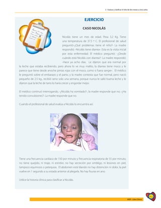 463
AIEPI - Libro Clínico
3 - Evaluar y clasificar el niño de dos meses a cinco años
	
EJERCICIO
CASO NICOLÁS
Nicolás tiene un mes de edad. Pesa 3,2 Kg. Tiene
una temperatura de 37.5 º C. El profesional de salud
preguntó:-¿Qué problemas tiene el niño?- La madre
respondió: -Nicolás tiene diarrea-. Esta es la visita inicial
por esta enfermedad. El médico preguntó: -¿Desde
cuándo está Nicolás con diarrea?- La madre respondió:
-Hace ya ocho días. Le dijeron que era normal por
la leche que estaba recibiendo, pero ahora lo ve muy malito, la diarrea tiene moco y le
parece que tiene desde anoche pintas rojas con el moco, como si fuera sangre-. El médico
le preguntó sobre el embarazo y el parto, y la madre contesta que fue normal, pero nació
pequeño de 2.5 kg., recibió seno solo una semana, porque nunca le salió buena leche y le
dijeron que la leche de tarro lo haría crecer y engordar mejor.
El médico continuó interrogando, -¿Nicolás ha vomitado?-, la madre responde que no; -¿Ha
tenido convulsiones?- La madre responde que no.
Cuando el profesional de salud evalúa a Nicolás lo encuentra así:
Tiene una frecuencia cardiaca de 150 por minuto y frecuencia respiratoria de 55 por minuto,
no tiene quejido, ni tiraje, ni estridor, no hay secreción por ombligo, ni lesiones en piel,
tampoco equimosis o petequias. El abdomen está blando no hay distención ni dolor, la piel
vuelve en 1 segundo a su estado anterior al plegarla. No hay fisuras en ano.
Utilice la historia clínica para clasificar a Nicolás.
 