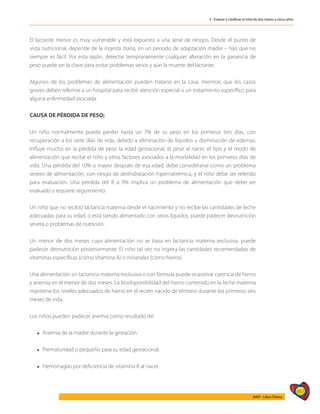 467
AIEPI - Libro Clínico
3 - Evaluar y clasificar el niño de dos meses a cinco años
El lactante menor es muy vulnerable y está expuesto a una serie de riesgos. Desde el punto de
vista nutricional, depende de la ingesta diaria, en un periodo de adaptación madre – hijo que no
siempre es fácil. Por esta razón, detectar tempranamente cualquier alteración en la ganancia de
peso puede ser la clave para evitar problemas serios y aún la muerte del lactante.
Algunos de los problemas de alimentación pueden tratarse en la casa, mientras que los casos
graves deben referirse a un hospital para recibir atención especial o un tratamiento específico para
alguna enfermedad asociada.
CAUSA DE PÉRDIDA DE PESO:
Un niño normalmente puede perder hasta un 7% de su peso en los primeros tres días, con
recuperación a los siete días de vida, debido a eliminación de líquidos y disminución de edemas.
Influye mucho en la pérdida de peso la edad gestacional, el peso al nacer, el tipo y el modo de
alimentación que recibe el niño y otros factores asociados a la morbilidad en los primeros días de
vida. Una pérdida del 10% o mayor después de esa edad, debe considerarse como un problema
severo de alimentación, con riesgo de deshidratación hipernatrémica, y el niño debe ser referido
para evaluación. Una pérdida del 8 o 9% implica un problema de alimentación que debe ser
evaluado y requiere seguimiento.
Un niño que no recibió lactancia materna desde el nacimiento y no recibe las cantidades de leche
adecuadas para su edad, o está siendo alimentado con otros líquidos, puede padecer desnutrición
severa o problemas de nutrición.
Un menor de dos meses cuya alimentación no se basa en lactancia materna exclusiva, puede
padecer desnutrición posteriormente. El niño tal vez no ingiera las cantidades recomendadas de
vitaminas específicas (como Vitamina A) o minerales (como hierro).
Una alimentación sin lactancia materna exclusiva o con fórmula puede ocasionar carencia de hierro
y anemia en el menor de dos meses. La biodisponibilidad del hierro contenido en la leche materna
mantiene los niveles adecuados de hierro en el recién nacido de término durante los primeros seis
meses de vida.
Los niños pueden padecer anemia como resultado de:
l Anemia de la madre durante la gestación.
l Prematuridad o pequeño para su edad gestacional.
l Hemorragias por deficiencia de vitamina K al nacer.
 