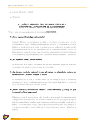 468
AIEPI - Libro Clínico
3 - Evaluar y clasificar el niño de dos meses a cinco años
l Sangrado del cordón umbilical.
l Infecciones.
8.1. ¿CÓMO EVALUAR EL CRECIMIENTO Y VERIFICAR SI
HAY PRÁCTICAS APROPIADAS DE ALIMENTACIÓN?
Primero evalúe cómo son las prácticas de alimentación, PREGUNTAR:
y
y ¿Tiene alguna dificultad para alimentarlo?
	
	 Cualquier dificultad mencionada por la madre es importante. La madre quizá necesite
asesoramiento o ayuda concreta para resolver una dificultad. Si una madre dice que el
lactante no puede alimentarse, evalúe el amamantamiento u observe a la madre cuando
trata de darle la leche con una taza, para observar qué es lo que ella quiere decir con eso. Un
lactante que no puede alimentarse y que no succiona nada puede tener una infección grave
u otro problema que pone en peligro su vida, y deberá ser referido de urgencia a un hospital.
y
y ¿Ha dejado de comer? ¿Desde cuándo?
	
	 La disminución en la ingesta o el cambio en el hábito alimentario deben ser evaluados
minuciosamente, puede ser el primer signo de enfermedad.
y
y ¿Se alimenta con leche materna? En caso afirmativo, ¿Le ofrece leche materna en
forma exclusiva? ¿cuántas veces en 24 horas?
	
	 La recomendación es que el lactante menor de seis meses de edad se amamante
exclusivamente tan a menudo y por tanto tiempo como quiera, día y noche. La frecuencia
inicial será mínimo ocho veces o más en 24 horas.
y
y ¿Recibe otra leche, otro alimento o bebida? En caso afirmativo, ¿Cuáles y con qué
frecuencia?, ¿Cómo los prepara?
	
	 El lactante menor de seis meses de edad deberá ser amamantado de manera exclusiva.
Averigüe si está recibiendo algún otro alimento o bebida, como otra leche, jugos, té, papillas
livianas, cereales diluidos o incluso agua. Pregunte con qué frecuencia recibe ese alimento o
bebida y la cantidad. Usted necesita saber si el lactante se alimenta sobre todo del pecho o
si su alimento principal es otro. Si recibe una fórmula es importante conocer cuál y cómo la
prepara.
 