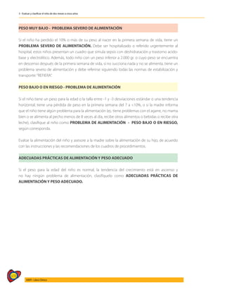 478
AIEPI - Libro Clínico
3 - Evaluar y clasificar el niño de dos meses a cinco años
PESO MUY BAJO - PROBLEMA SEVERO DE ALIMENTACIÓN
Si el niño ha perdido el 10% o más de su peso al nacer en la primera semana de vida, tiene un
PROBLEMA SEVERO DE ALIMENTACIÓN. Debe ser hospitalizado o referido urgentemente al
hospital, estos niños presentan un cuadro que simula sepsis con deshidratación y trastorno acido-
base y electrolítico. Además, todo niño con un peso inferior a 2.000 gr. o cuyo peso se encuentra
en descenso después de la primera semana de vida, si no succiona nada y no se alimenta, tiene un
problema severo de alimentación y debe referirse siguiendo todas las normas de estabilización y
transporte:“REFIERA”.
PESO BAJO O EN RIESGO - PROBLEMA DE ALIMENTACIÓN
Si el niño tiene un peso para la edad o la talla entre -1 y -3 desviaciones estándar o una tendencia
horizontal; tiene una pérdida de peso en la primera semana del 7 a <10%, o si la madre informa
que el niño tiene algún problema para la alimentación (ej.: tiene problemas con el agarre, no mama
bien o se alimenta al pecho menos de 8 veces al día, recibe otros alimentos o bebidas o recibe otra
leche), clasifique al niño como PROBLEMA DE ALIMENTACIÓN - PESO BAJO O EN RIESGO,
según corresponda.
Evalúe la alimentación del niño y asesore a la madre sobre la alimentación de su hijo, de acuerdo
con las instrucciones y las recomendaciones de los cuadros de procedimientos.
ADECUADAS PRÁCTICAS DE ALIMENTACIÓN Y PESO ADECUADO
Si el peso para la edad del niño es normal, la tendencia del crecimiento está en ascenso y
no hay ningún problema de alimentación, clasifíquelo como ADECUADAS PRÁCTICAS DE
ALIMENTACIÓN Y PESO ADECUADO.
 