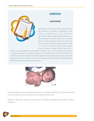 480
AIEPI - Libro Clínico
3 - Evaluar y clasificar el niño de dos meses a cinco años
	
EJERCICIO
CASO DAVID
David tiene cuatro días de edad, nació a término
(40 semanas) sin ninguna complicación, pesó
2750 gr. y midió 49 cm. y a las 10 horas lo
vieron bien, había recibido leche materna en 2
oportunidades y le dieron salida, con el control
de hoy. David ha llorado mucho y la mamá cree
que no le sale mucha leche, está comiendo cada
1 a 2 horas y se duerme cada vez que agarra
el seno, entonces desde el día de ayer, más o
menos, se la pasa pegado al seno, refiere la madre. Hoy ya no llora mucho y lo observa
muy quieto y ahora, en las últimas 6 horas, no ha querido recibir la leche ni del seno o ni
de tetero que le han ensayado. El medico pregunta por la deposición de David y la madre
dice que ya no es tan negra, que es verde. Al preguntar por la diuresis, la madre dice que
desde esta mañana el pañal esta como seco.
Cuando el médico examina a David lo encuentra con un peso de 2.450 gr. FC 150 por minuto, FR 60
por minuto. No encuentra otros signos clínicos. Daniel se observa así:
Utilice los datos de la historia y la observación de David para diligenciar la historia de AIEPI y
clasificarlo.
 
